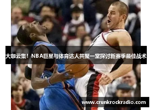 大咖云集！NBA巨星与体育达人共聚一堂探讨新赛季最佳战术