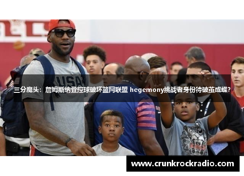 三分魔头：詹姆斯纳登控球破坏篮网联盟 hegemony挑战者身份待破茧成蝶？